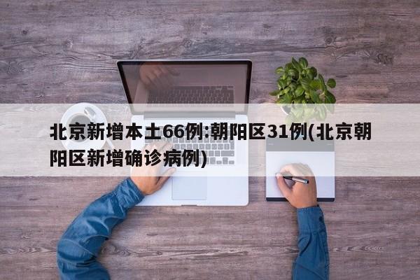 北京新增本土66例:朝阳区31例(北京朝阳区新增确诊病例)