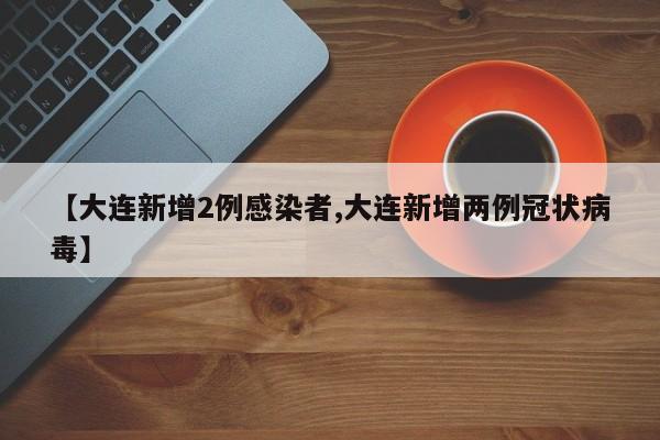 【大连新增2例感染者,大连新增两例冠状病毒】