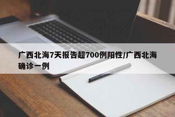 广西北海7天报告超700例阳性/广西北海确诊一例