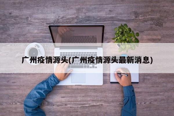 广州疫情源头(广州疫情源头最新消息)