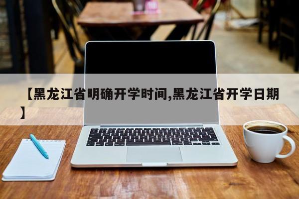 【黑龙江省明确开学时间,黑龙江省开学日期】
