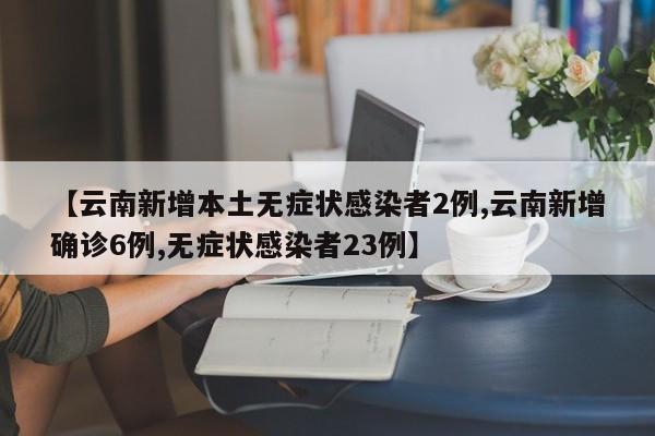 【云南新增本土无症状感染者2例,云南新增确诊6例,无症状感染者23例】