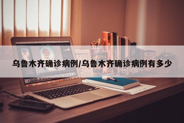 乌鲁木齐确诊病例/乌鲁木齐确诊病例有多少