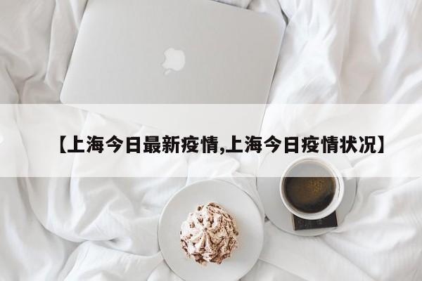 【上海今日最新疫情,上海今日疫情状况】