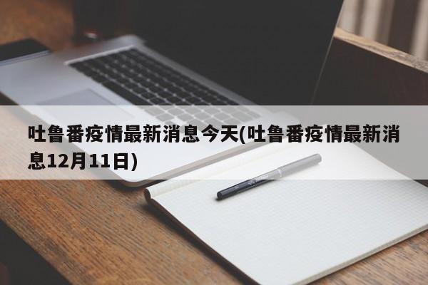 吐鲁番疫情最新消息今天(吐鲁番疫情最新消息12月11日)