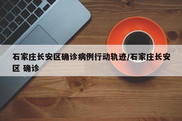 石家庄长安区确诊病例行动轨迹/石家庄长安区 确诊