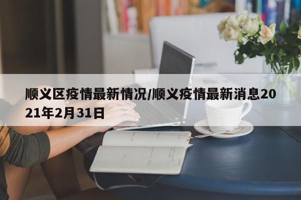 顺义区疫情最新情况/顺义疫情最新消息2021年2月31日