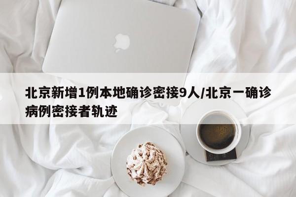 北京新增1例本地确诊密接9人/北京一确诊病例密接者轨迹