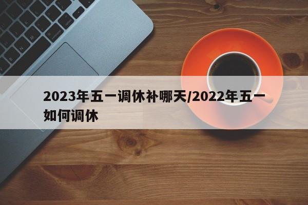 2023年五一调休补哪天/2022年五一如何调休