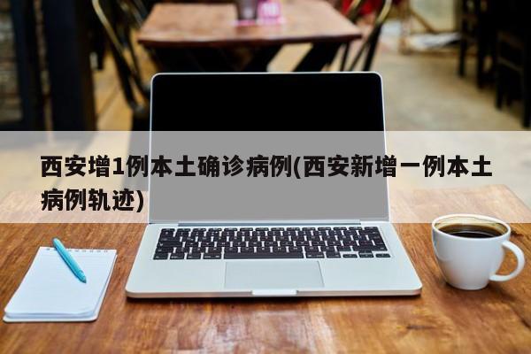 西安增1例本土确诊病例(西安新增一例本土病例轨迹)