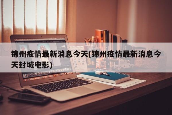 锦州疫情最新消息今天(锦州疫情最新消息今天封城电影)