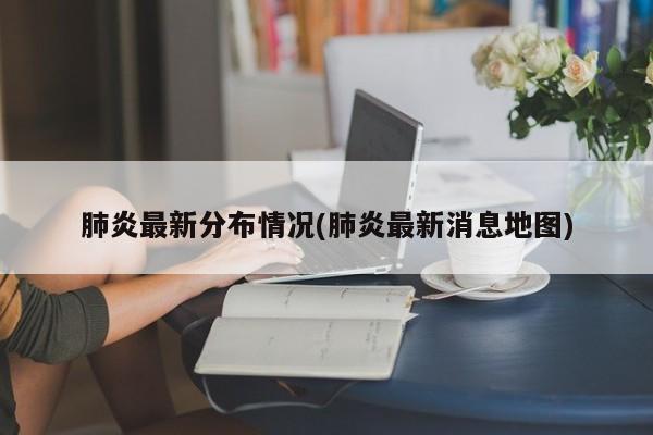 肺炎最新分布情况(肺炎最新消息地图)