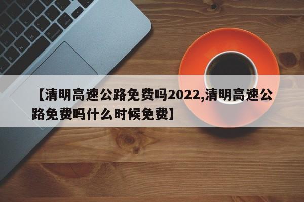 【清明高速公路免费吗2022,清明高速公路免费吗什么时候免费】