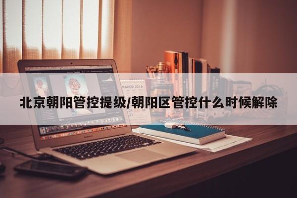 北京朝阳管控提级/朝阳区管控什么时候解除