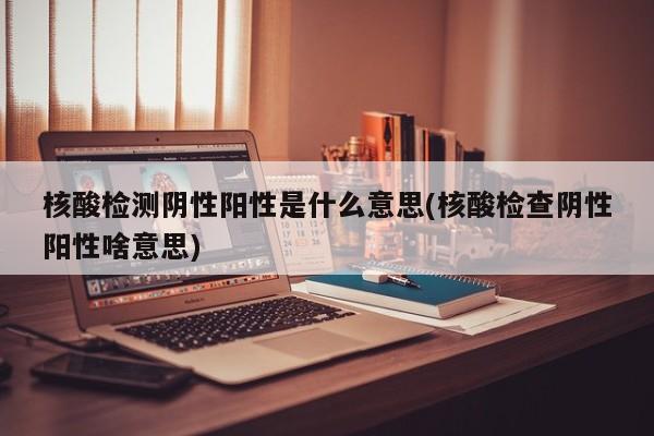 核酸检测阴性阳性是什么意思(核酸检查阴性阳性啥意思)