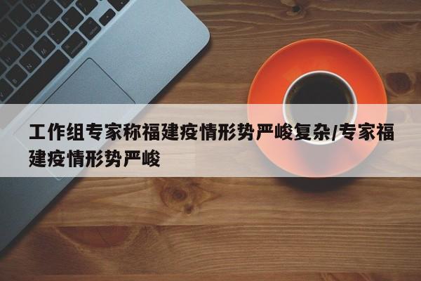 工作组专家称福建疫情形势严峻复杂/专家福建疫情形势严峻