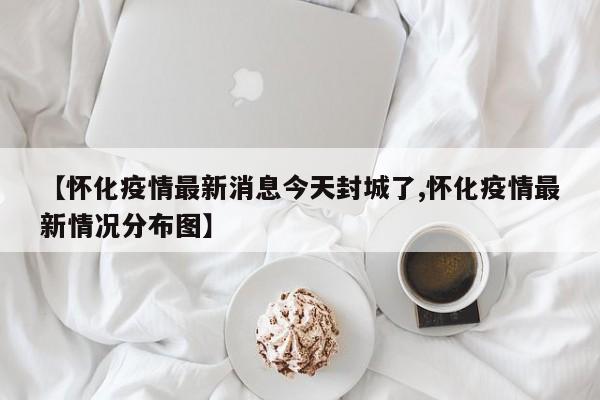 【怀化疫情最新消息今天封城了,怀化疫情最新情况分布图】