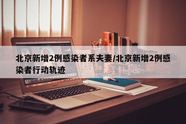 北京新增2例感染者系夫妻/北京新增2例感染者行动轨迹