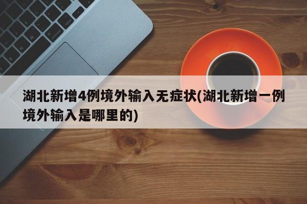 湖北新增4例境外输入无症状(湖北新增一例境外输入是哪里的)