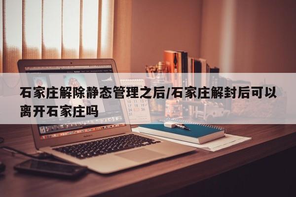 石家庄解除静态管理之后/石家庄解封后可以离开石家庄吗