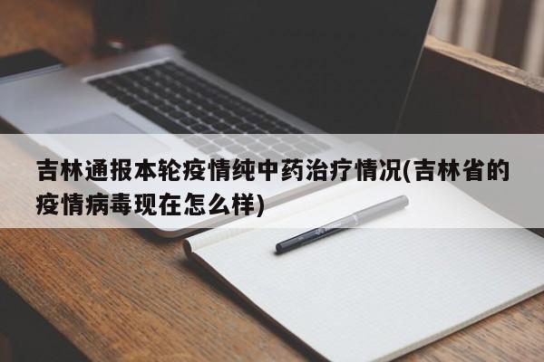 吉林通报本轮疫情纯中药治疗情况(吉林省的疫情病毒现在怎么样)