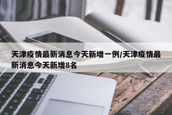 天津疫情最新消息今天新增一例/天津疫情最新消息今天新增8名