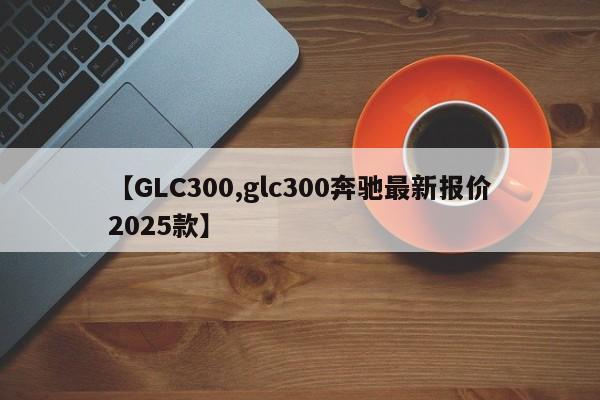 【GLC300,glc300奔驰最新报价2025款】