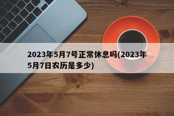 2023年5月7号正常休息吗(2023年5月7日农历是多少)