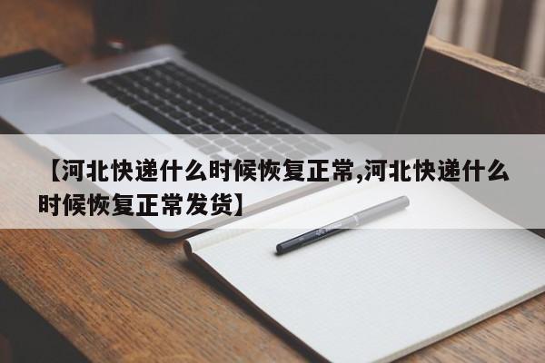 【河北快递什么时候恢复正常,河北快递什么时候恢复正常发货】