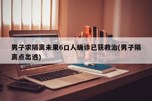 男子求隔离未果6口人确诊已获救治(男子隔离点出逃)