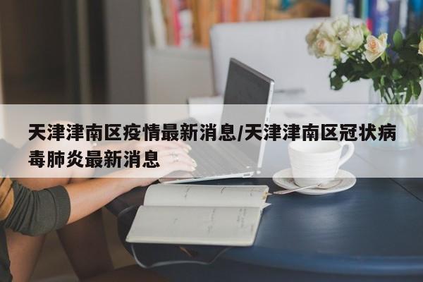 天津津南区疫情最新消息/天津津南区冠状病毒肺炎最新消息