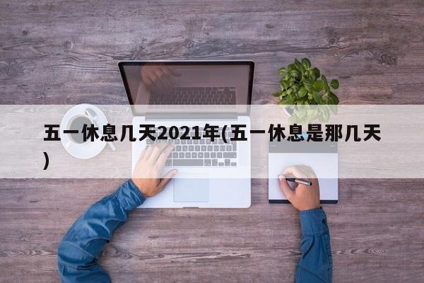 五一休息几天2021年(五一休息是那几天)