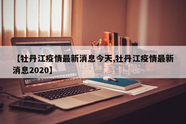 【牡丹江疫情最新消息今天,牡丹江疫情最新消息2020】