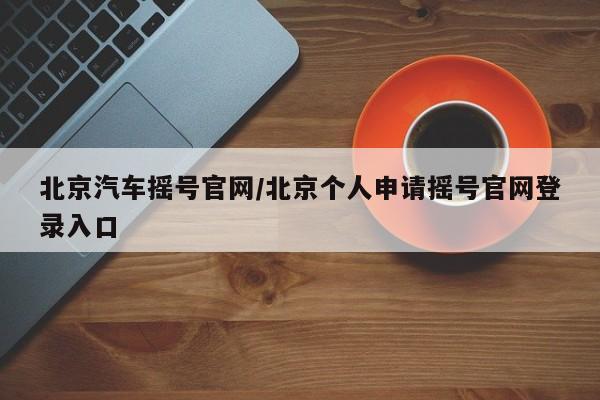 北京汽车摇号官网/北京个人申请摇号官网登录入口