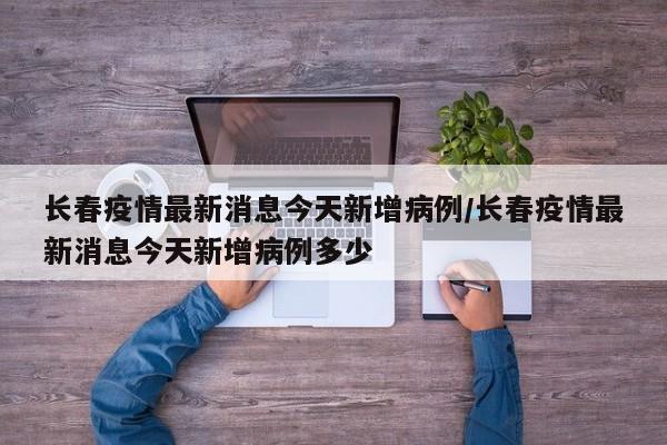 长春疫情最新消息今天新增病例/长春疫情最新消息今天新增病例多少