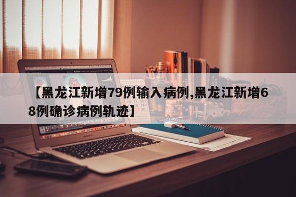 【黑龙江新增79例输入病例,黑龙江新增68例确诊病例轨迹】