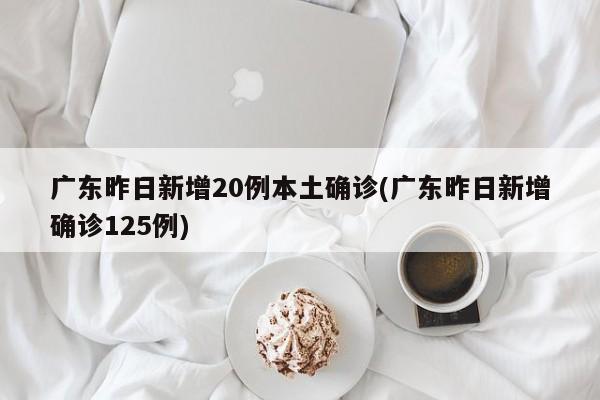 广东昨日新增20例本土确诊(广东昨日新增确诊125例)