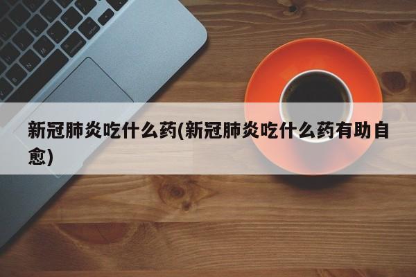新冠肺炎吃什么药(新冠肺炎吃什么药有助自愈)