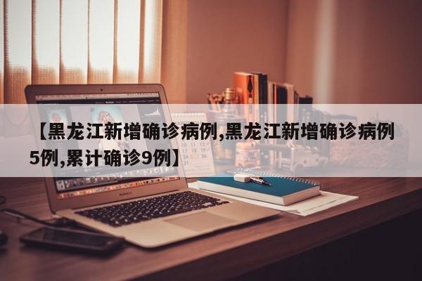 【黑龙江新增确诊病例,黑龙江新增确诊病例5例,累计确诊9例】