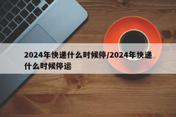 2024年快递什么时候停/2024年快递什么时候停运