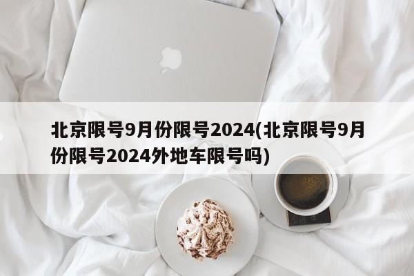 北京限号9月份限号2024(北京限号9月份限号2024外地车限号吗)