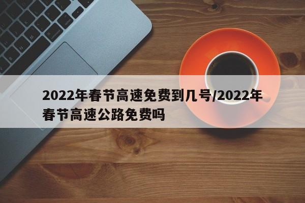 2022年春节高速免费到几号/2022年春节高速公路免费吗