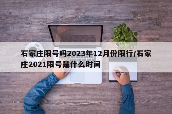 石家庄限号吗2023年12月份限行/石家庄2021限号是什么时间