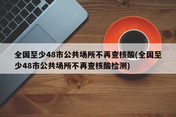 全国至少48市公共场所不再查核酸(全国至少48市公共场所不再查核酸检测)