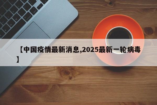 【中国疫情最新消息,2025最新一轮病毒】