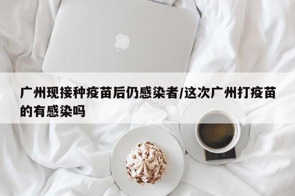 广州现接种疫苗后仍感染者/这次广州打疫苗的有感染吗