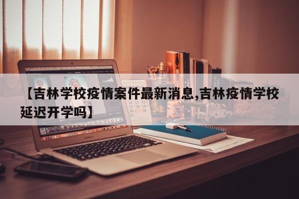 【吉林学校疫情案件最新消息,吉林疫情学校延迟开学吗】