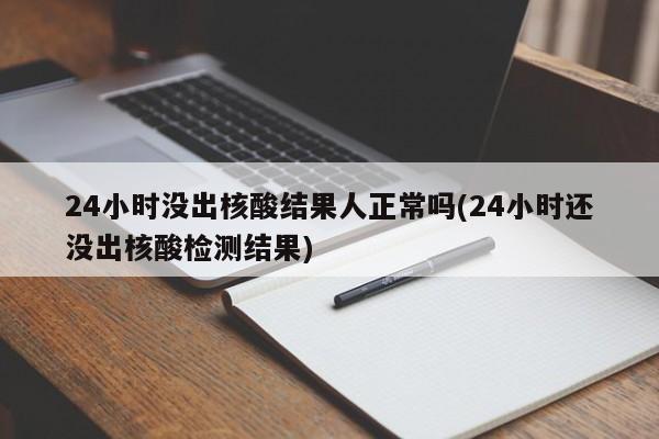 24小时没出核酸结果人正常吗(24小时还没出核酸检测结果)