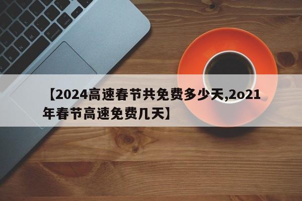 【2024高速春节共免费多少天,2o21年春节高速免费几天】