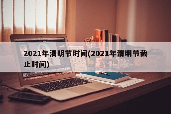 2021年清明节时间(2021年清明节截止时间)